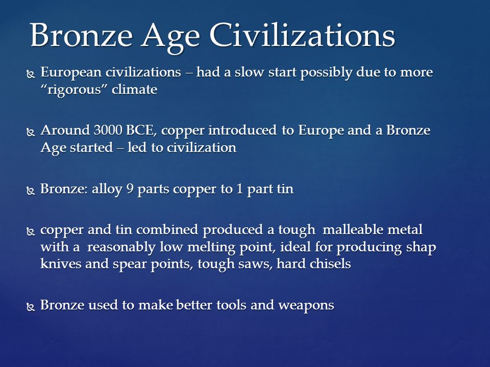  European civilizations – had a slow start possibly due to more rigorous climate  Around 3000 BCE, copper introduced to Europe and a Bronze Age started – led to civilization  Bronze: alloy 9 parts copper to 1 part tin  copper and tin combined produced a tough malleable metal with a reasonably low melting point, ideal for producing shap knives and spear points, tough saws, hard chisels  Bronze used to make better tools and weapons Bronze Age Civilizations
