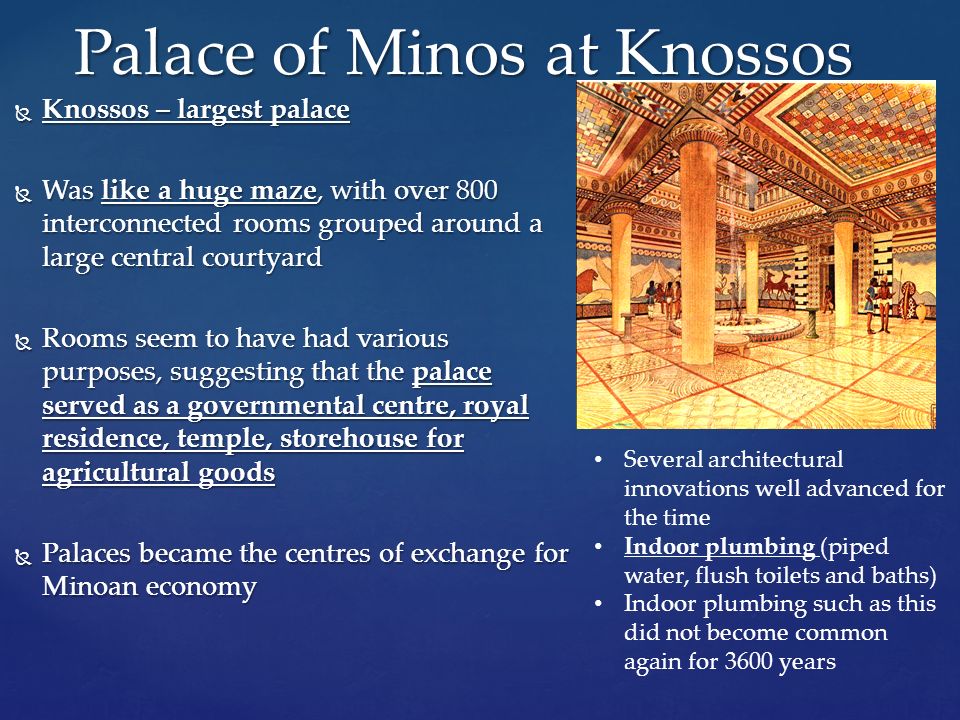  Knossos – largest palace  Was like a huge maze, with over 800 interconnected rooms grouped around a large central courtyard  Rooms seem to have had various purposes, suggesting that the palace served as a governmental centre, royal residence, temple, storehouse for agricultural goods  Palaces became the centres of exchange for Minoan economy Palace of Minos at Knossos Several architectural innovations well advanced for the time Indoor plumbing (piped water, flush toilets and baths) Indoor plumbing such as this did not become common again for 3600 years