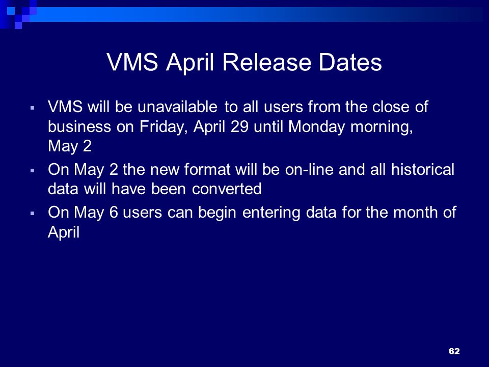 VMS April Release Dates  VMS will be unavailable to all users from the close of business on Friday, April 29 until Monday morning, May 2  On May 2 the new format will be on-line and all historical data will have been converted  On May 6 users can begin entering data for the month of April 62