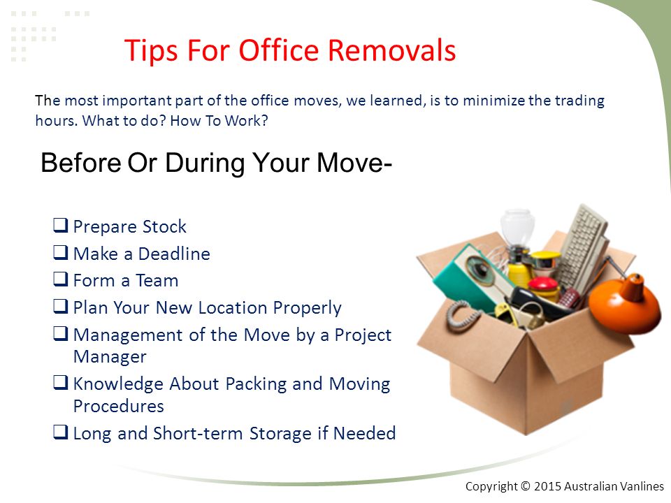 Before Or During Your Move-  Prepare Stock  Make a Deadline  Form a Team  Plan Your New Location Properly  Management of the Move by a Project Manager  Knowledge About Packing and Moving Procedures  Long and Short-term Storage if Needed Tips For Office Removals The most important part of the office moves, we learned, is to minimize the trading hours.