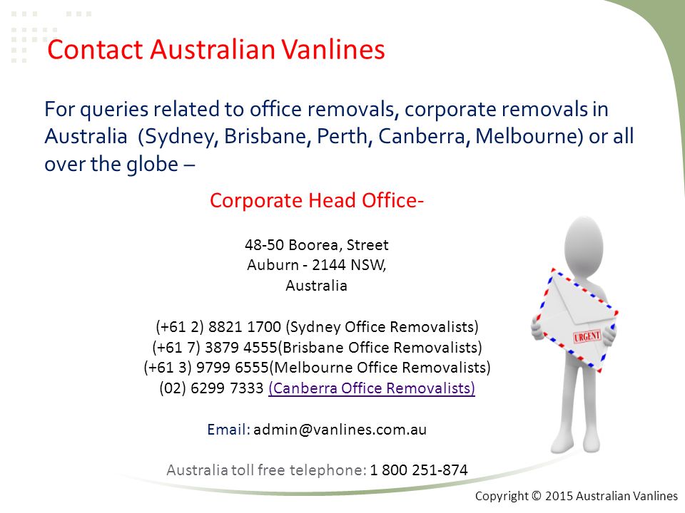 Contact Australian Vanlines For queries related to office removals, corporate removals in Australia (Sydney, Brisbane, Perth, Canberra, Melbourne) or all over the globe – Corporate Head Office Boorea, Street Auburn NSW, Australia (+61 2) (Sydney Office Removalists) (+61 7) (Brisbane Office Removalists) (+61 3) (Melbourne Office Removalists) (02) (Canberra Office Removalists)(Canberra Office Removalists)   Australia toll free telephone: Copyright © 2015 Australian Vanlines