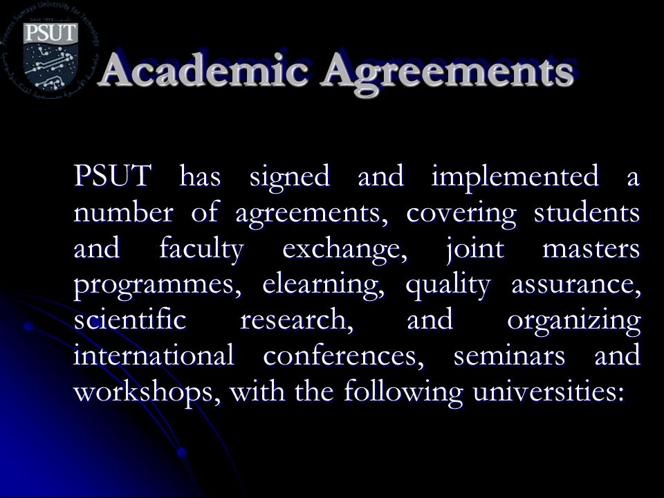 Academic Agreements PSUT has signed and implemented a number of agreements, covering students and faculty exchange, joint masters programmes, elearning, quality assurance, scientific research, and organizing international conferences, seminars and workshops, with the following universities: