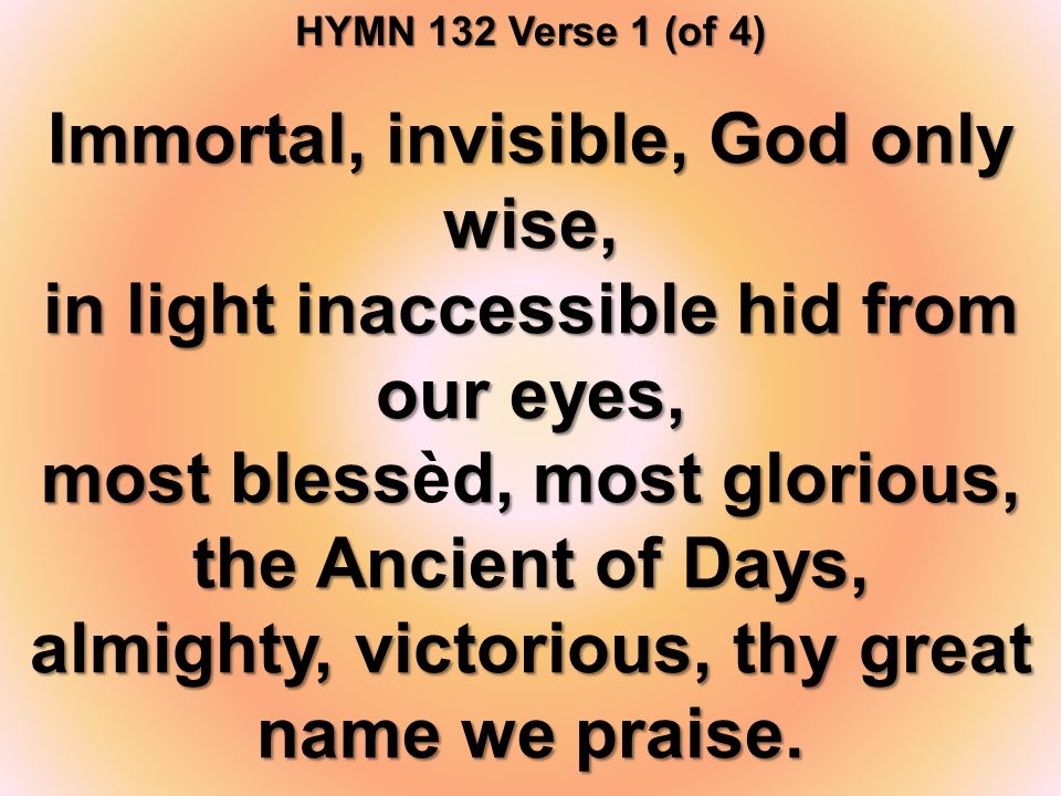 HYMN 132 Verse 1 (of 4) Immortal, invisible, God only wise, in light inaccessible hid from our eyes, most blessd, most glorious, the Ancient of Days, most blessèd, most glorious, the Ancient of Days, almighty, victorious, thy great name we praise.