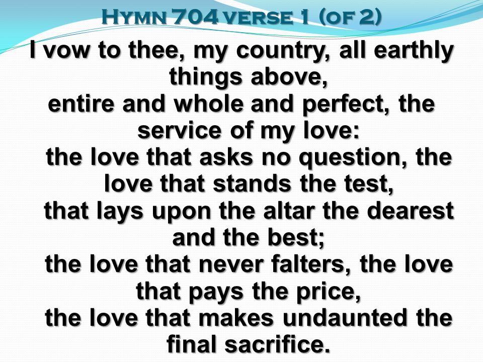 Hymn 704 verse 1 (of 2) I vow to thee, my country, all earthly things above, entire and whole and perfect, the service of my love: the love that asks no question, the love that stands the test, that lays upon the altar the dearest and the best; the love that never falters, the love that pays the price, the love that makes undaunted the final sacrifice.