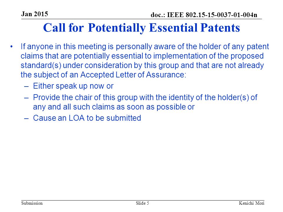 doc.: IEEE n Submission Jan 2015 Kenichi MoriSlide 5 Call for Potentially Essential Patents If anyone in this meeting is personally aware of the holder of any patent claims that are potentially essential to implementation of the proposed standard(s) under consideration by this group and that are not already the subject of an Accepted Letter of Assurance: –Either speak up now or –Provide the chair of this group with the identity of the holder(s) of any and all such claims as soon as possible or –Cause an LOA to be submitted