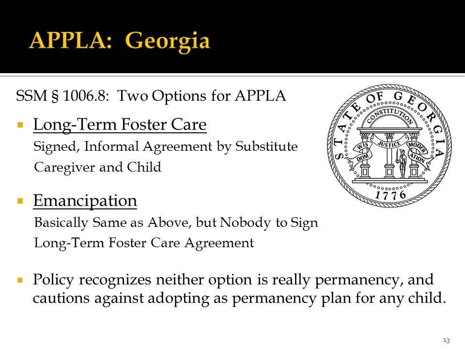 SSM § : Two Options for APPLA  Long-Term Foster Care Signed, Informal Agreement by Substitute Caregiver and Child  Emancipation Basically Same as Above, but Nobody to Sign Long-Term Foster Care Agreement  Policy recognizes neither option is really permanency, and cautions against adopting as permanency plan for any child.