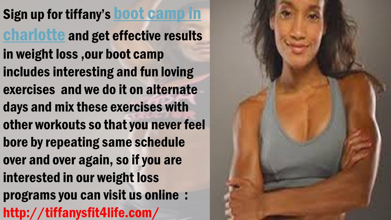 Sign up for tiffany’s boot camp in charlotte and get effective results in weight loss,our boot camp includes interesting and fun loving exercises and we do it on alternate days and mix these exercises with other workouts so that you never feel bore by repeating same schedule over and over again, so if you are interested in our weight loss programs you can visit us online :   boot camp in charlotte