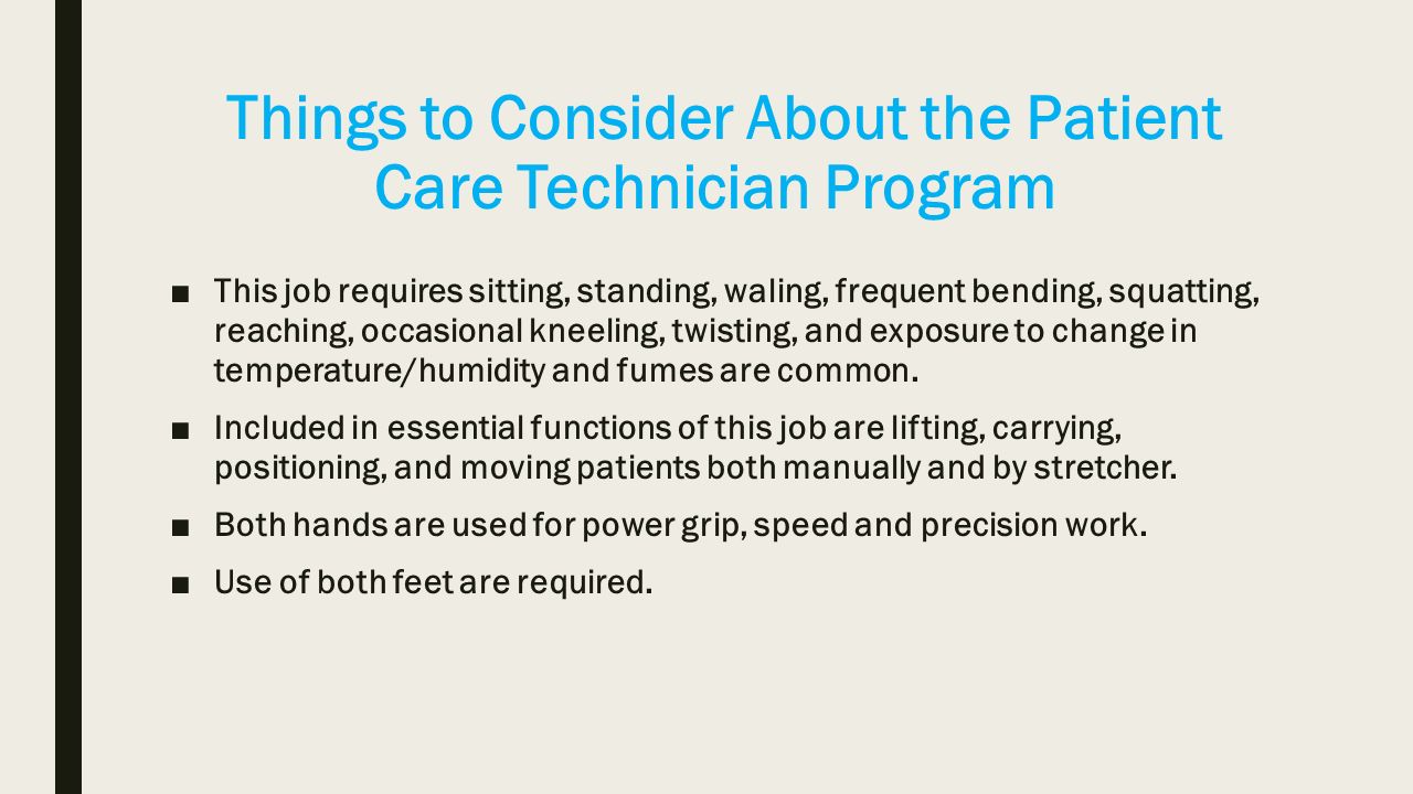 Things to Consider About the Patient Care Technician Program ■This job requires sitting, standing, waling, frequent bending, squatting, reaching, occasional kneeling, twisting, and exposure to change in temperature/humidity and fumes are common.