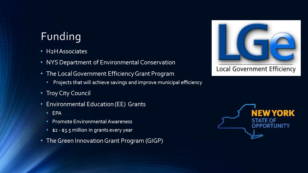Funding H2H Associates NYS Department of Environmental Conservation The Local Government Efficiency Grant Program Projects that will achieve savings and improve municipal efficiency Troy City Council Environmental Education (EE) Grants EPA Promote Environmental Awareness $2 - $3.5 million in grants every year The Green Innovation Grant Program (GIGP)