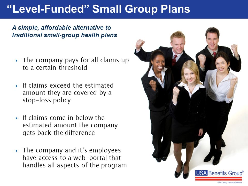 Level-Funded Small Group Plans A simple, affordable alternative to traditional small-group health plans  The company pays for all claims up to a certain threshold  If claims exceed the estimated amount they are covered by a stop-loss policy  If claims come in below the estimated amount the company gets back the difference  The company and it’s employees have access to a web-portal that handles all aspects of the program