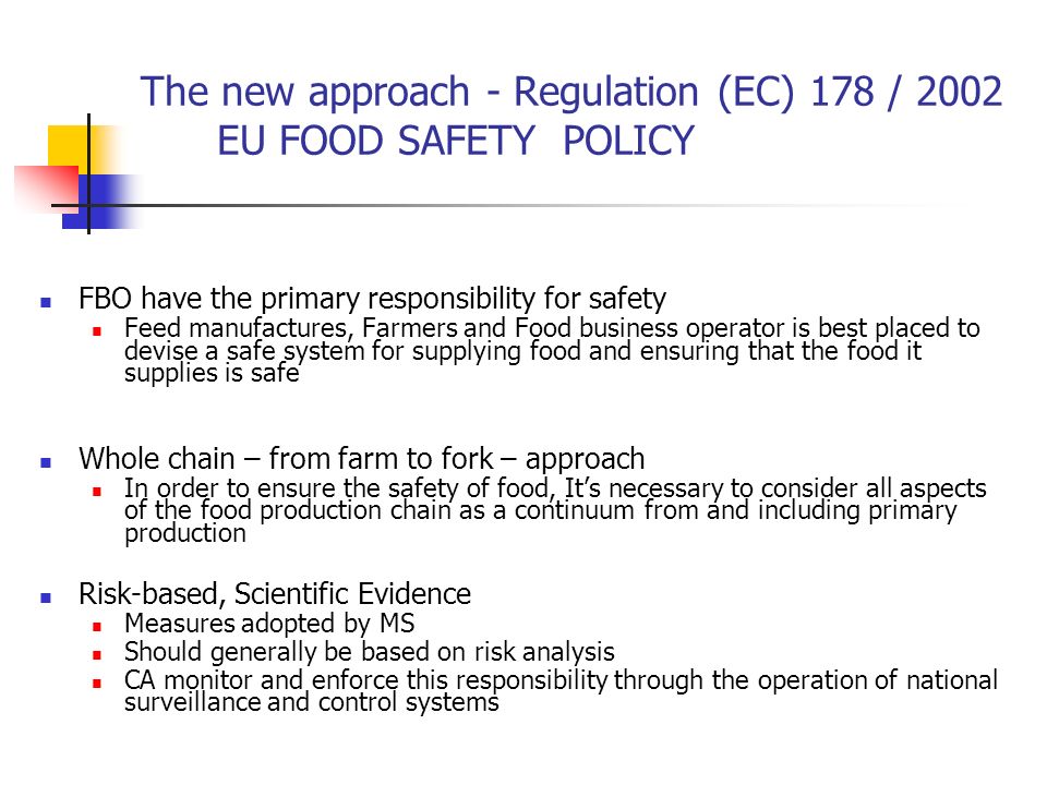 The new approach - Regulation (EC) 178 / 2002 EU FOOD SAFETY POLICY FBO have the primary responsibility for safety Feed manufactures, Farmers and Food business operator is best placed to devise a safe system for supplying food and ensuring that the food it supplies is safe Whole chain – from farm to fork – approach In order to ensure the safety of food, It’s necessary to consider all aspects of the food production chain as a continuum from and including primary production Risk-based, Scientific Evidence Measures adopted by MS Should generally be based on risk analysis CA monitor and enforce this responsibility through the operation of national surveillance and control systems