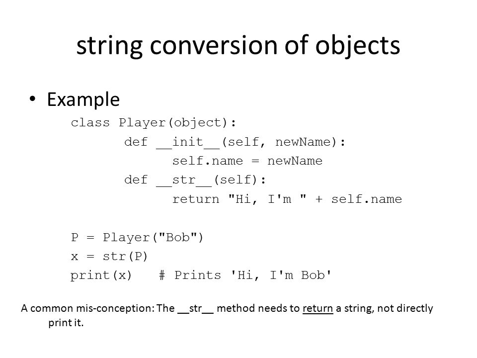 string conversion of objects Example class Player(object): def __init__(self, newName): self.name = newName def __str__(self): return Hi, I m + self.name P = Player( Bob ) x = str(P) print(x) # Prints Hi, I m Bob A common mis-conception: The __str__ method needs to return a string, not directly print it.