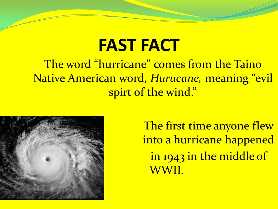 FAST FACT The word hurricane comes from the Taino Native American word, Hurucane, meaning evil spirt of the wind. The first time anyone flew into a hurricane happened in 1943 in the middle of WWII.