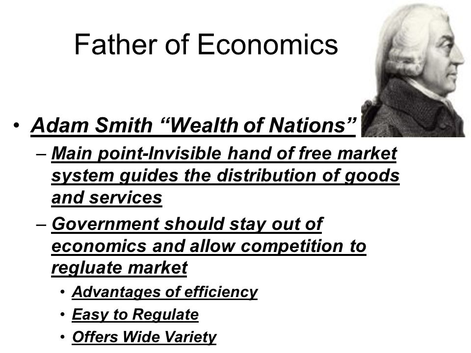 Father of Economics Adam Smith Wealth of Nations –Main point-Invisible hand of free market system guides the distribution of goods and services –Government should stay out of economics and allow competition to regluate market Advantages of efficiency Easy to Regulate Offers Wide Variety