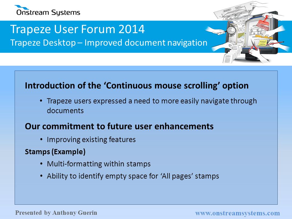 [Content Subject] Trapeze User Forum 2014 Trapeze Desktop – Improved document navigation   Presented by Anthony Guerin Introduction of the ‘Continuous mouse scrolling’ option Trapeze users expressed a need to more easily navigate through documents Our commitment to future user enhancements Improving existing features Stamps (Example) Multi-formatting within stamps Ability to identify empty space for ‘All pages’ stamps