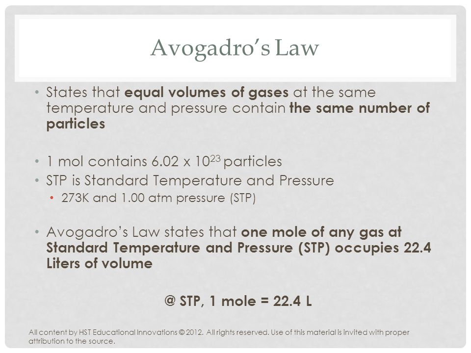 Avogadro’s Law States that equal volumes of gases at the same temperature and pressure contain the same number of particles 1 mol contains 6.02 x particles STP is Standard Temperature and Pressure 273K and 1.00 atm pressure (STP) Avogadro’s Law states that one mole of any gas at Standard Temperature and Pressure (STP) occupies 22.4 Liters of STP, 1 mole = 22.4 L All content by HST Educational Innovations © 2012.