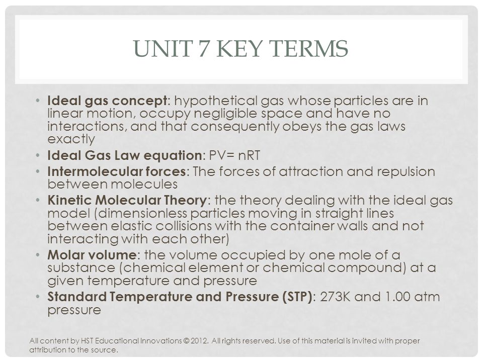 UNIT 7 KEY TERMS Ideal gas concept : hypothetical gas whose particles are in linear motion, occupy negligible space and have no interactions, and that consequently obeys the gas laws exactly Ideal Gas Law equation : PV= nRT Intermolecular forces : The forces of attraction and repulsion between molecules Kinetic Molecular Theory : the theory dealing with the ideal gas model (dimensionless particles moving in straight lines between elastic collisions with the container walls and not interacting with each other) Molar volume : the volume occupied by one mole of a substance (chemical element or chemical compound) at a given temperature and pressure Standard Temperature and Pressure (STP) : 273K and 1.00 atm pressure All content by HST Educational Innovations © 2012.