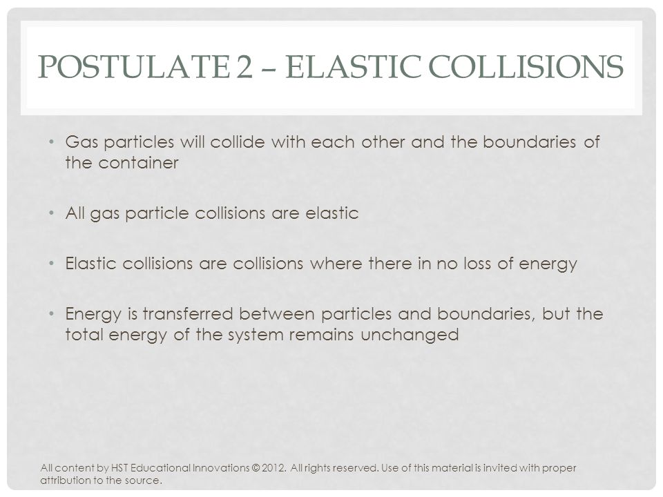 POSTULATE 2 – ELASTIC COLLISIONS Gas particles will collide with each other and the boundaries of the container All gas particle collisions are elastic Elastic collisions are collisions where there in no loss of energy Energy is transferred between particles and boundaries, but the total energy of the system remains unchanged All content by HST Educational Innovations © 2012.
