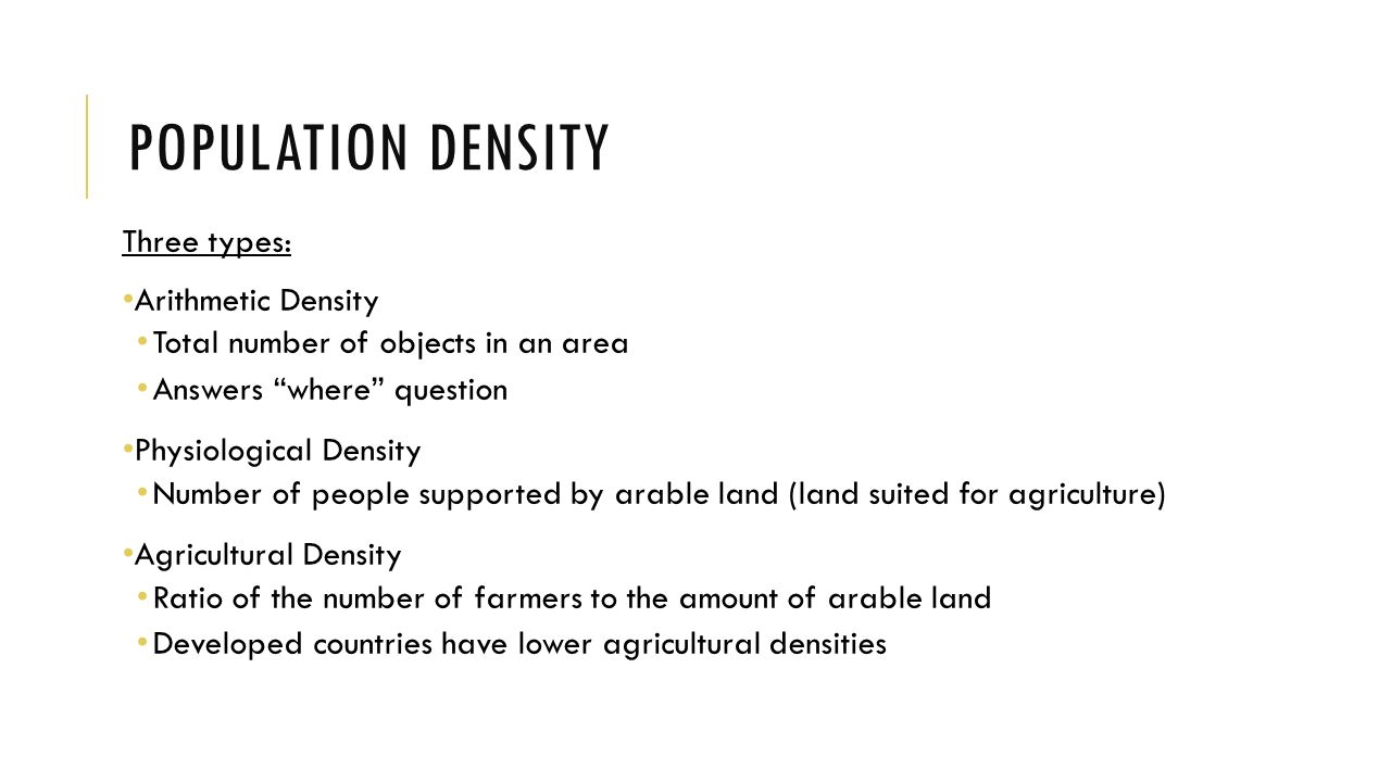 POPULATION DENSITY Three types: Arithmetic Density Total number of objects in an area Answers where question Physiological Density Number of people supported by arable land (land suited for agriculture) Agricultural Density Ratio of the number of farmers to the amount of arable land Developed countries have lower agricultural densities