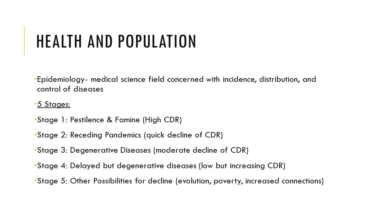 HEALTH AND POPULATION Epidemiology- medical science field concerned with incidence, distribution, and control of diseases 5 Stages: Stage 1: Pestilence & Famine (High CDR) Stage 2: Receding Pandemics (quick decline of CDR) Stage 3: Degenerative Diseases (moderate decline of CDR) Stage 4: Delayed but degenerative diseases (low but increasing CDR) Stage 5: Other Possibilities for decline (evolution, poverty, increased connections)