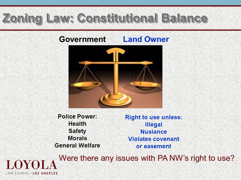 Zoning Law: Constitutional Balance Government Land Owner Police Power: Health Safety Morals General Welfare Right to use unless: Illegal Nusiance Violates covenant or easement Were there any issues with PA NW’s right to use