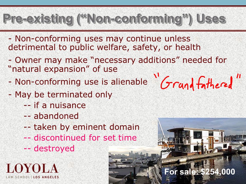 Pre-existing ( Non-conforming ) Uses - Non-conforming uses may continue unless detrimental to public welfare, safety, or health - Owner may make necessary additions needed for natural expansion of use - Non-conforming use is alienable - May be terminated only -- if a nuisance -- abandoned -- taken by eminent domain -- discontinued for set time -- destroyed For sale: $254,000