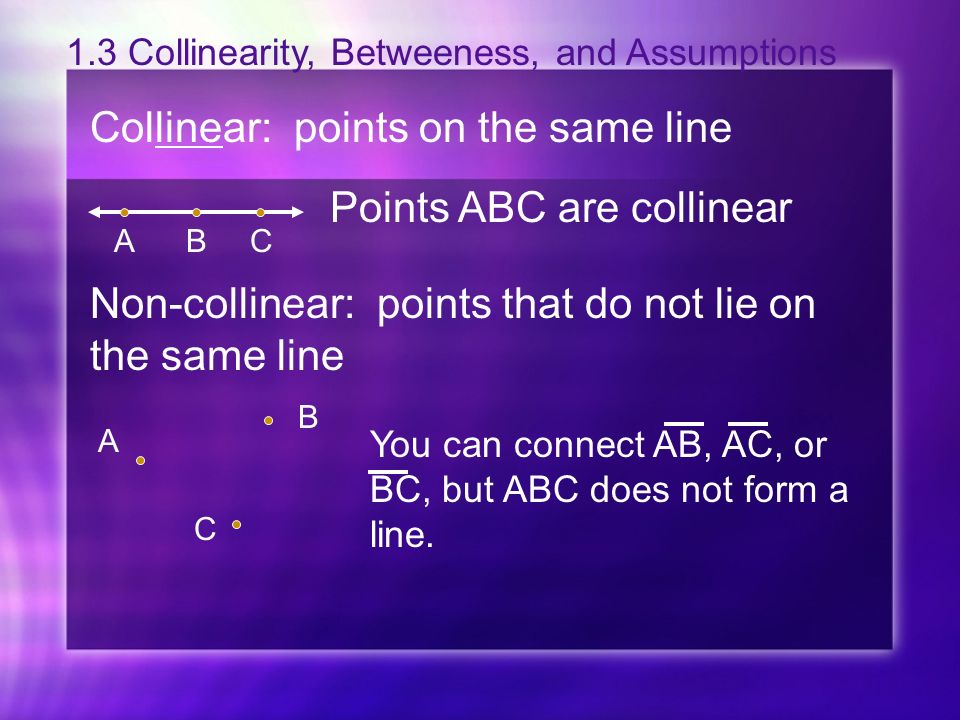 1.3 Collinearity, Betweeness, and Assumptions Collinear: points on the same line Points ABC are collinear ABC Non-collinear: points that do not lie on the same line B A C You can connect AB, AC, or BC, but ABC does not form a line.