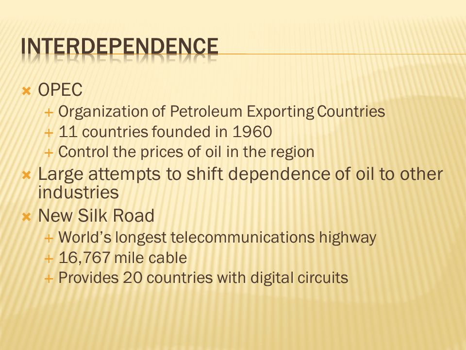  OPEC  Organization of Petroleum Exporting Countries  11 countries founded in 1960  Control the prices of oil in the region  Large attempts to shift dependence of oil to other industries  New Silk Road  World’s longest telecommunications highway  16,767 mile cable  Provides 20 countries with digital circuits