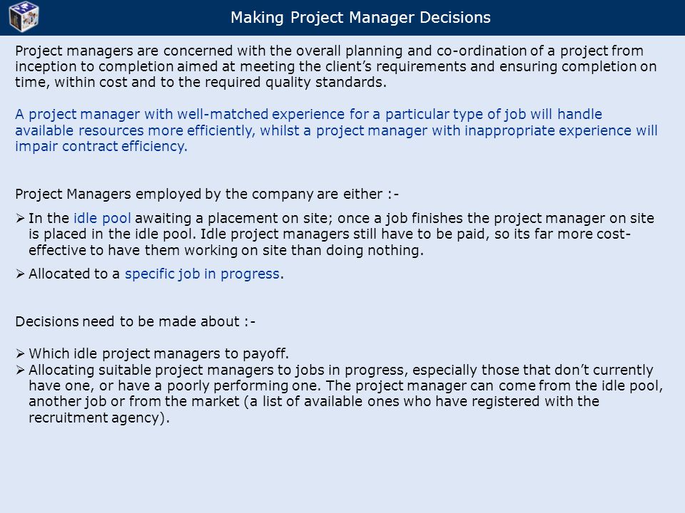 Making Project Manager Decisions Project managers are concerned with the overall planning and co-ordination of a project from inception to completion aimed at meeting the client’s requirements and ensuring completion on time, within cost and to the required quality standards.