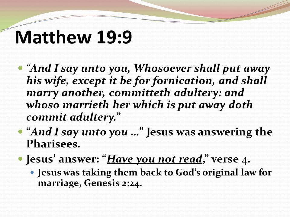 Matthew 19:9 And I say unto you, Whosoever shall put away his wife, except it be for fornication, and shall marry another, committeth adultery: and whoso marrieth her which is put away doth commit adultery. And I say unto you … Jesus was answering the Pharisees.
