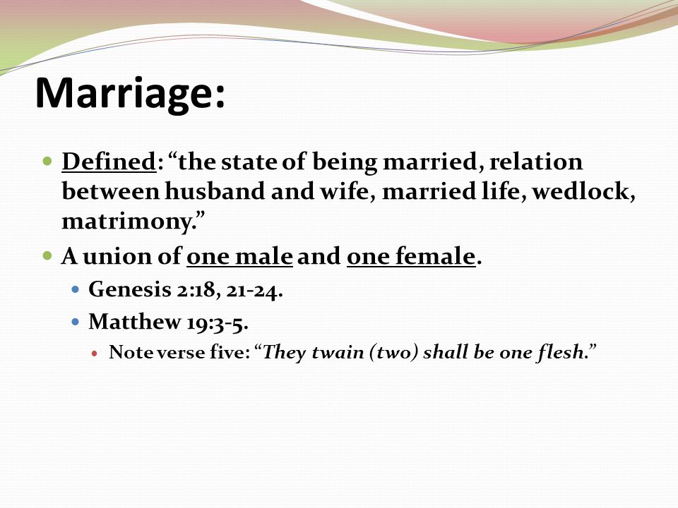 Marriage: Defined: the state of being married, relation between husband and wife, married life, wedlock, matrimony. A union of one male and one female.