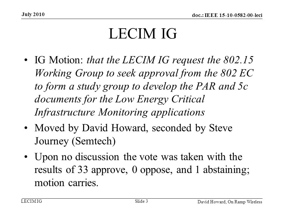 doc.: IEEE leci LECIM IG IG Motion: that the LECIM IG request the Working Group to seek approval from the 802 EC to form a study group to develop the PAR and 5c documents for the Low Energy Critical Infrastructure Monitoring applications Moved by David Howard, seconded by Steve Journey (Semtech) Upon no discussion the vote was taken with the results of 33 approve, 0 oppose, and 1 abstaining; motion carries.