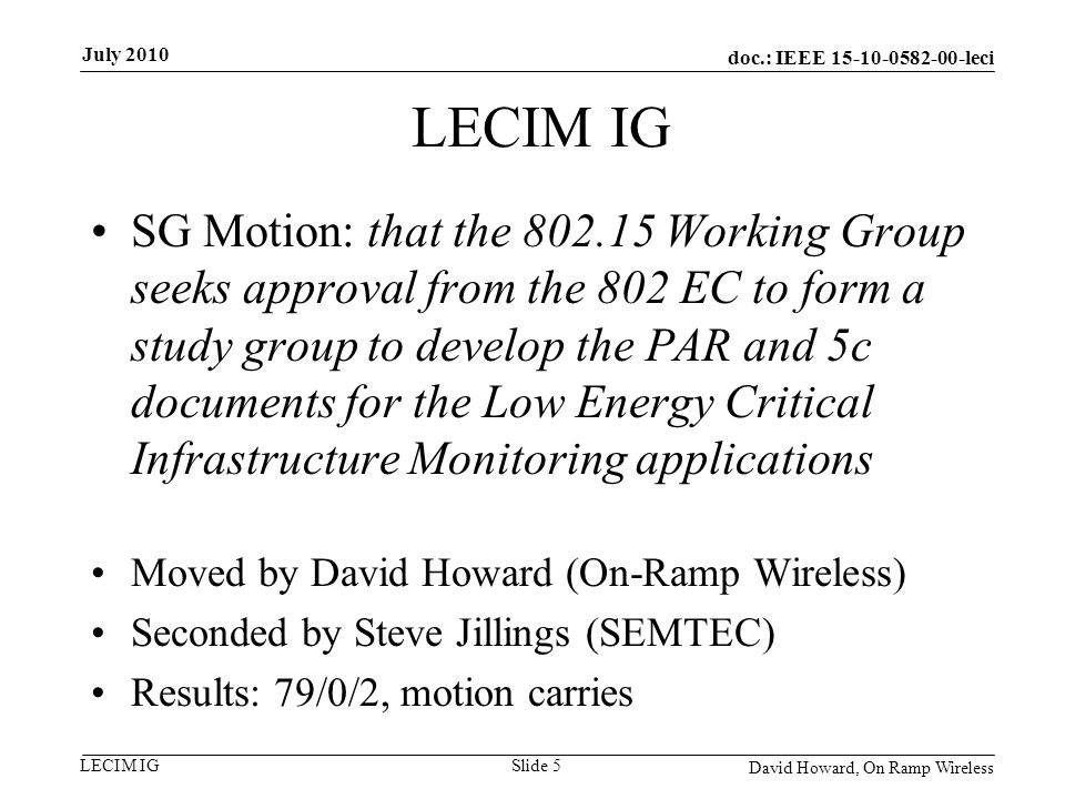 doc.: IEEE leci LECIM IG SG Motion: that the Working Group seeks approval from the 802 EC to form a study group to develop the PAR and 5c documents for the Low Energy Critical Infrastructure Monitoring applications Moved by David Howard (On-Ramp Wireless) Seconded by Steve Jillings (SEMTEC) Results: 79/0/2, motion carries David Howard, On Ramp Wireless Slide 5 July 2010