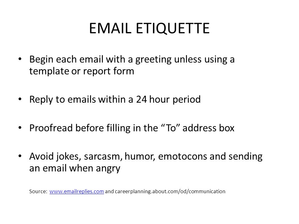 ETIQUETTE Begin each  with a greeting unless using a template or report form Reply to  s within a 24 hour period Proofread before filling in the To address box Avoid jokes, sarcasm, humor, emotocons and sending an  when angry Source:   and careerplanning.about.com/od/communicationwww. replies.com