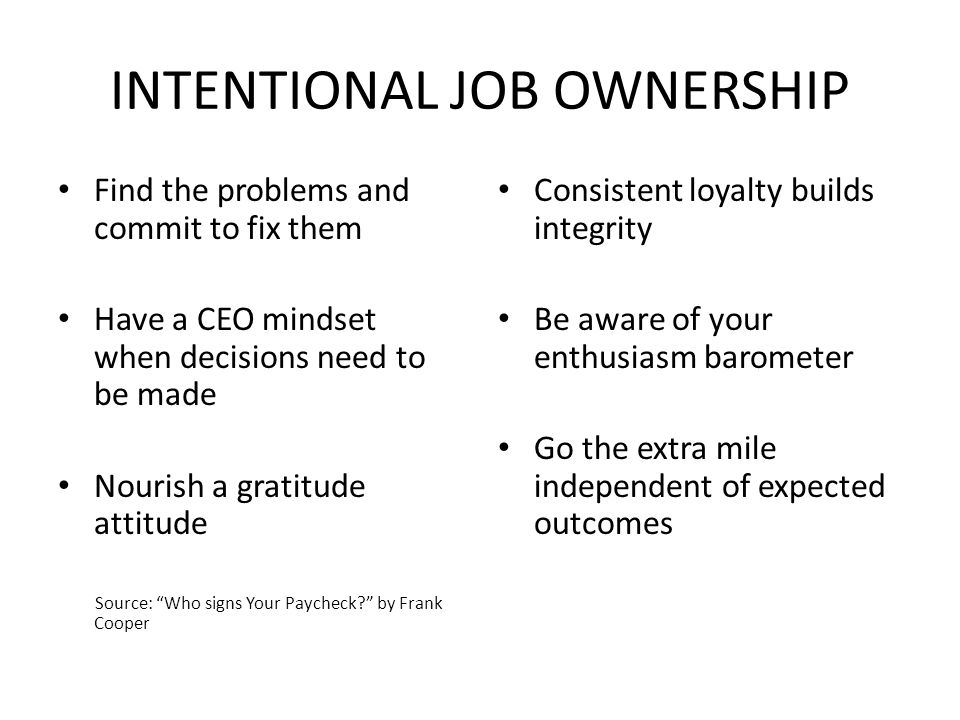 INTENTIONAL JOB OWNERSHIP Find the problems and commit to fix them Have a CEO mindset when decisions need to be made Nourish a gratitude attitude Source: Who signs Your Paycheck by Frank Cooper Consistent loyalty builds integrity Be aware of your enthusiasm barometer Go the extra mile independent of expected outcomes