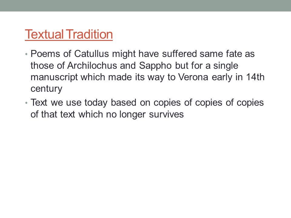 Textual Tradition Poems of Catullus might have suffered same fate as those of Archilochus and Sappho but for a single manuscript which made its way to Verona early in 14th century Text we use today based on copies of copies of copies of that text which no longer survives