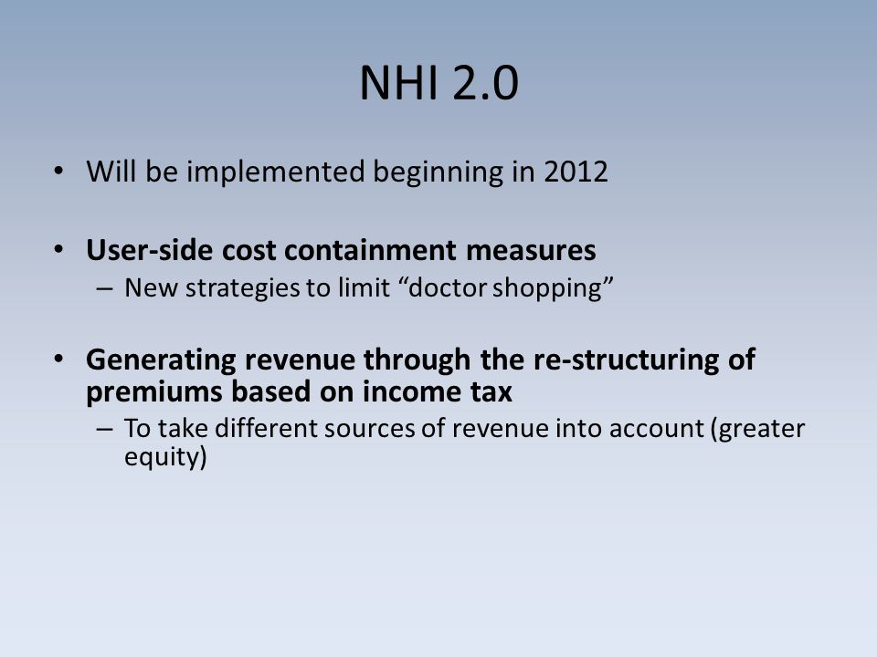 NHI 2.0 Will be implemented beginning in 2012 User-side cost containment measures – New strategies to limit doctor shopping Generating revenue through the re-structuring of premiums based on income tax – To take different sources of revenue into account (greater equity)