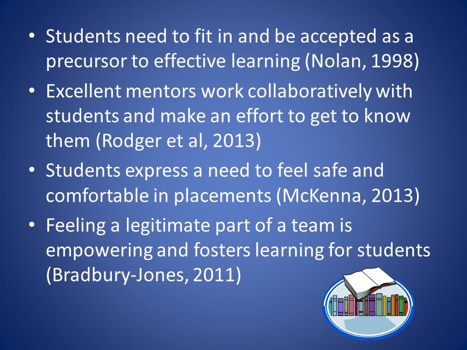 Students need to fit in and be accepted as a precursor to effective learning (Nolan, 1998) Excellent mentors work collaboratively with students and make an effort to get to know them (Rodger et al, 2013) Students express a need to feel safe and comfortable in placements (McKenna, 2013) Feeling a legitimate part of a team is empowering and fosters learning for students (Bradbury-Jones, 2011)