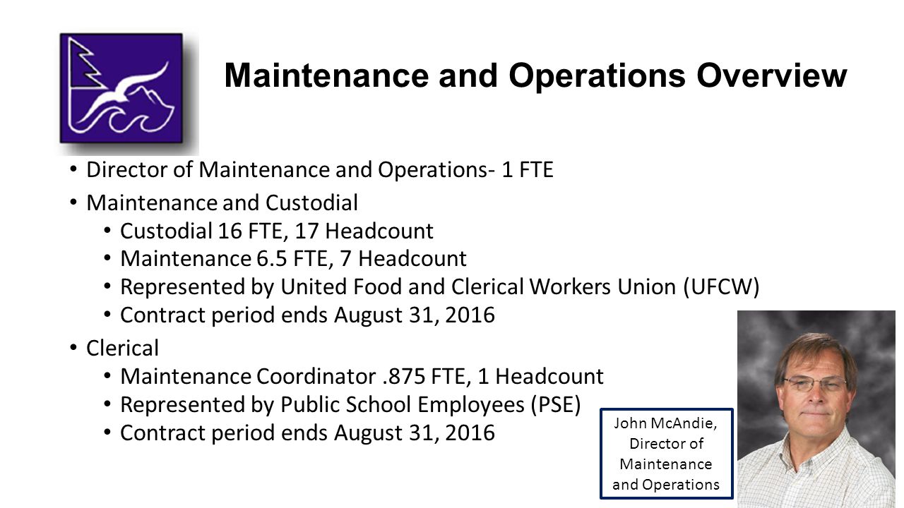 Maintenance and Operations Overview Director of Maintenance and Operations- 1 FTE Maintenance and Custodial Custodial 16 FTE, 17 Headcount Maintenance 6.5 FTE, 7 Headcount Represented by United Food and Clerical Workers Union (UFCW) Contract period ends August 31, 2016 Clerical Maintenance Coordinator.875 FTE, 1 Headcount Represented by Public School Employees (PSE) Contract period ends August 31, 2016 John McAndie, Director of Maintenance and Operations