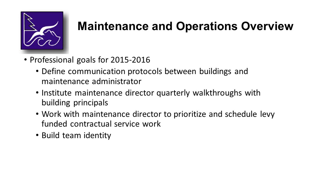 Maintenance and Operations Overview Professional goals for Define communication protocols between buildings and maintenance administrator Institute maintenance director quarterly walkthroughs with building principals Work with maintenance director to prioritize and schedule levy funded contractual service work Build team identity