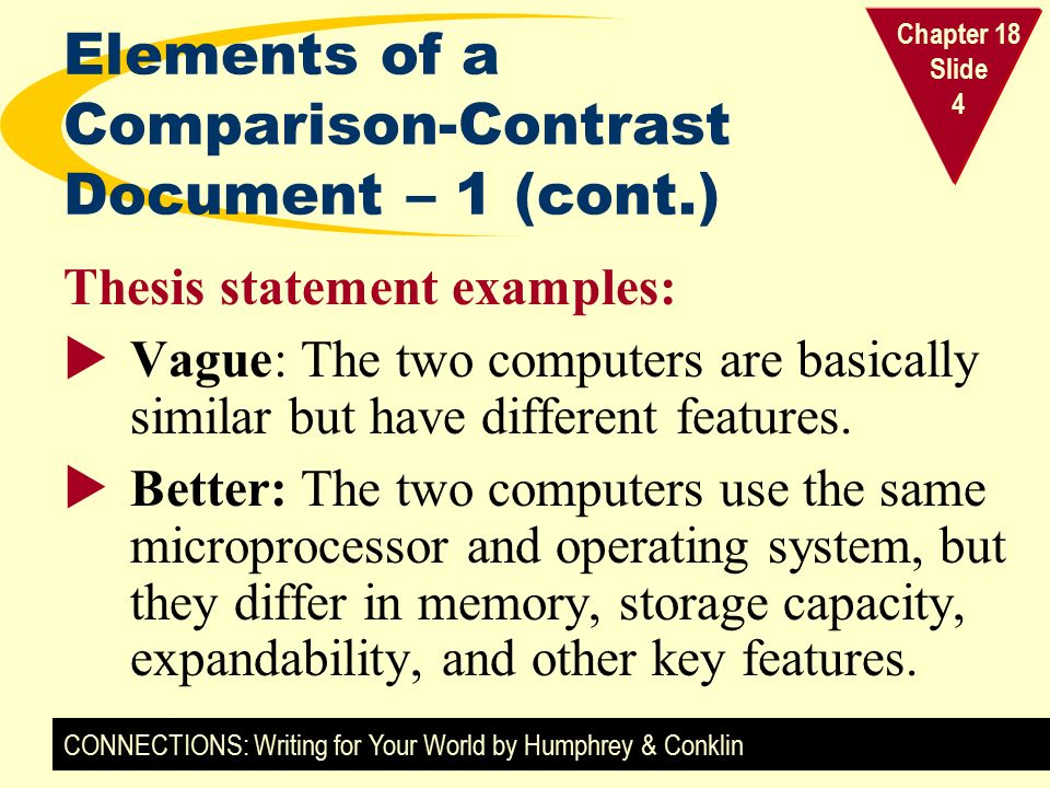 CONNECTIONS: Writing for Your World by Humphrey & Conklin Chapter 18 Slide 4 Elements of a Comparison-Contrast Document – 1 (cont.) Thesis statement examples:  Vague: The two computers are basically similar but have different features.