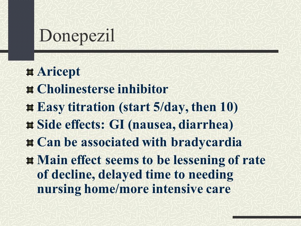 Donepezil Aricept Cholinesterse inhibitor Easy titration (start 5/day, then 10) Side effects: GI (nausea, diarrhea) Can be associated with bradycardia Main effect seems to be lessening of rate of decline, delayed time to needing nursing home/more intensive care