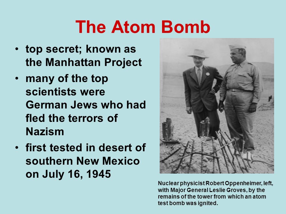 The Atomic Bomb and the End of the War. The Atom Bomb top secret; known as  the Manhattan Project many of the top scientists were German Jews who had  fled. - ppt