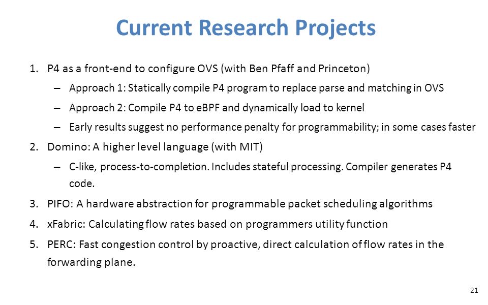 Current Research Projects 1.P4 as a front-end to configure OVS (with Ben Pfaff and Princeton) – Approach 1: Statically compile P4 program to replace parse and matching in OVS – Approach 2: Compile P4 to eBPF and dynamically load to kernel – Early results suggest no performance penalty for programmability; in some cases faster 2.Domino: A higher level language (with MIT) – C-like, process-to-completion.