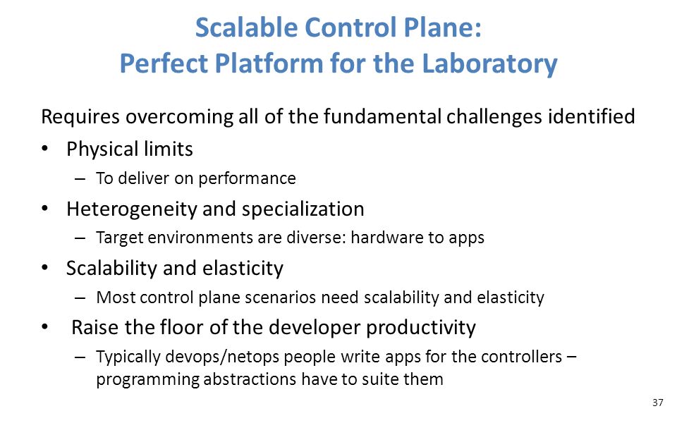 Scalable Control Plane: Perfect Platform for the Laboratory Requires overcoming all of the fundamental challenges identified Physical limits – To deliver on performance Heterogeneity and specialization – Target environments are diverse: hardware to apps Scalability and elasticity – Most control plane scenarios need scalability and elasticity Raise the floor of the developer productivity – Typically devops/netops people write apps for the controllers – programming abstractions have to suite them 37