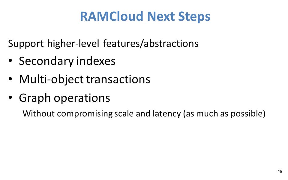 Support higher-level features/abstractions Secondary indexes Multi-object transactions Graph operations Without compromising scale and latency (as much as possible) RAMCloud Next Steps 48