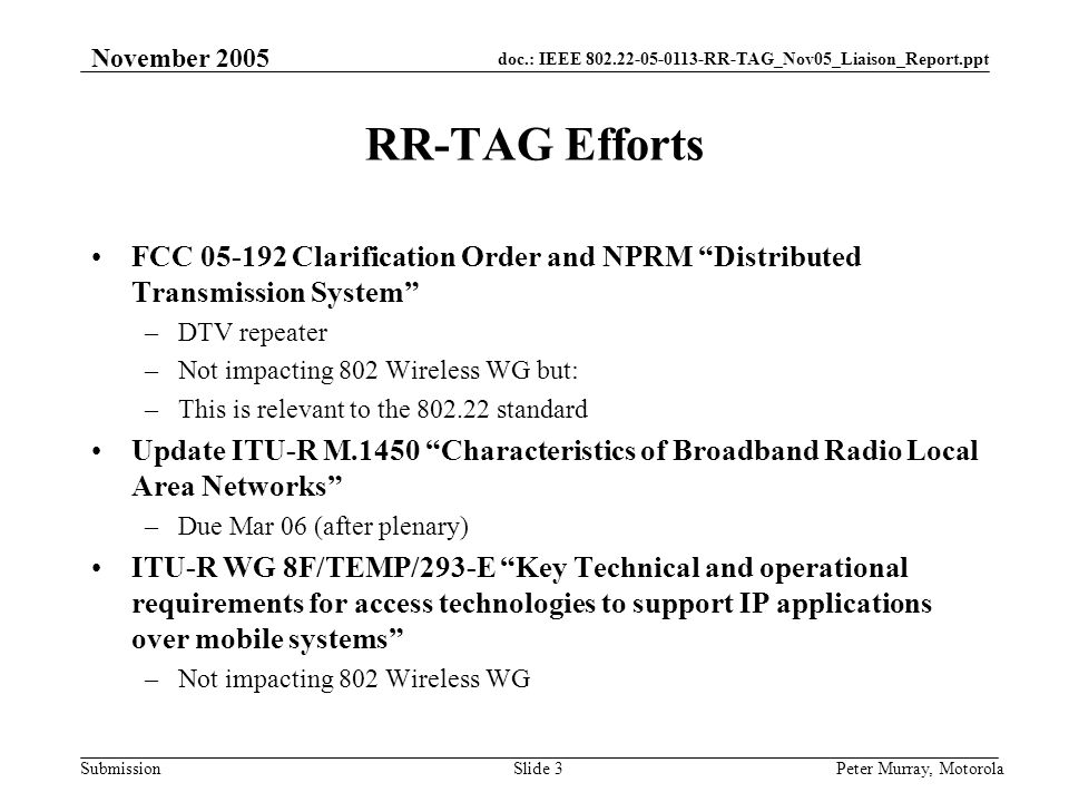 doc.: IEEE RR-TAG_Nov05_Liaison_Report.ppt Submission November 2005 Peter Murray, MotorolaSlide 3 RR-TAG Efforts FCC Clarification Order and NPRM Distributed Transmission System –DTV repeater –Not impacting 802 Wireless WG but: –This is relevant to the standard Update ITU-R M.1450 Characteristics of Broadband Radio Local Area Networks –Due Mar 06 (after plenary) ITU-R WG 8F/TEMP/293-E Key Technical and operational requirements for access technologies to support IP applications over mobile systems –Not impacting 802 Wireless WG