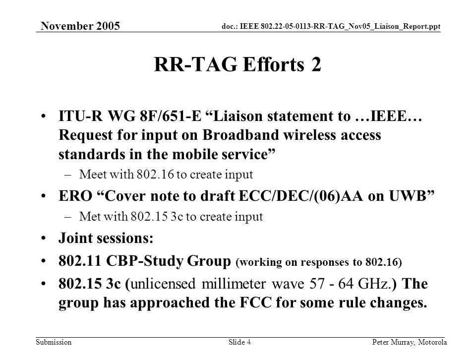 doc.: IEEE RR-TAG_Nov05_Liaison_Report.ppt Submission November 2005 Peter Murray, MotorolaSlide 4 RR-TAG Efforts 2 ITU-R WG 8F/651-E Liaison statement to …IEEE… Request for input on Broadband wireless access standards in the mobile service –Meet with to create input ERO Cover note to draft ECC/DEC/(06)AA on UWB –Met with c to create input Joint sessions: CBP-Study Group (working on responses to ) c (unlicensed millimeter wave GHz.) The group has approached the FCC for some rule changes.