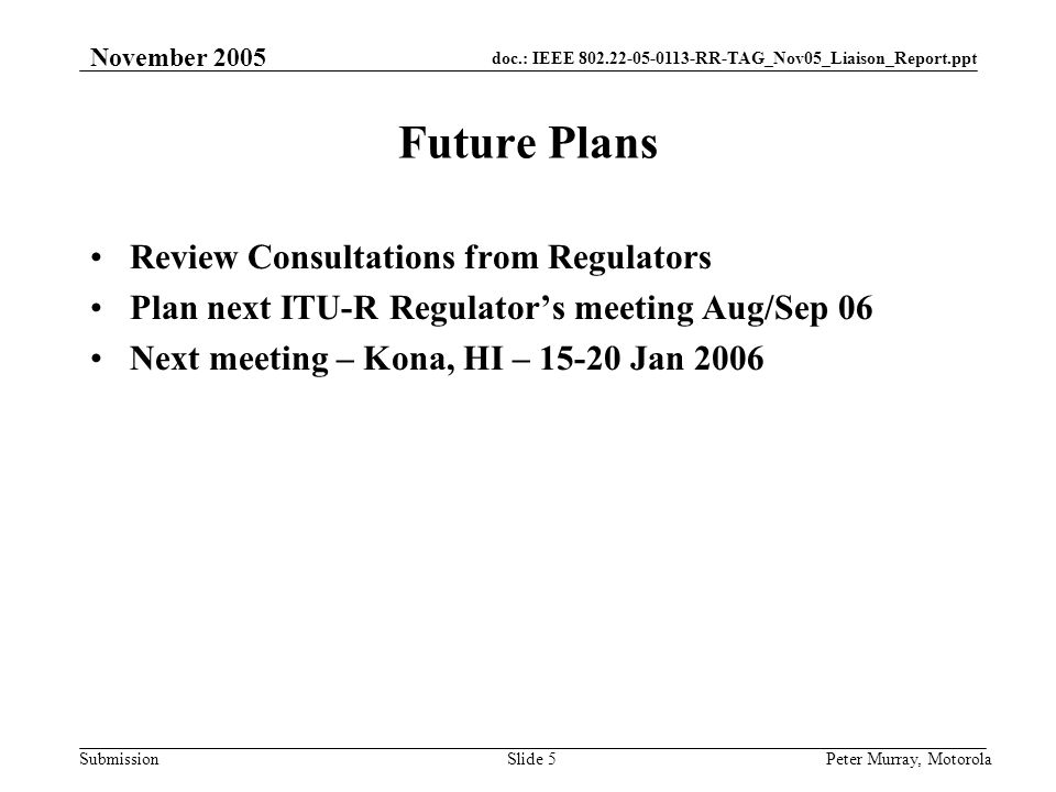doc.: IEEE RR-TAG_Nov05_Liaison_Report.ppt Submission November 2005 Peter Murray, MotorolaSlide 5 Future Plans Review Consultations from Regulators Plan next ITU-R Regulator’s meeting Aug/Sep 06 Next meeting – Kona, HI – Jan 2006