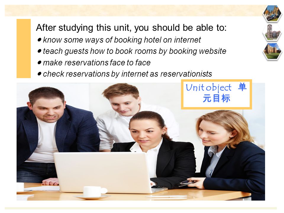 After studying this unit, you should be able to: ● know some ways of booking hotel on internet ● teach guests how to book rooms by booking website ● make reservations face to face ● check reservations by internet as reservationists Unit object 单 元目标
